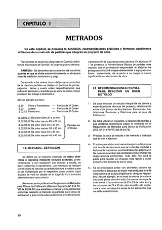 METRADOS
      En este capitulo se presenta la definición, recomendaciones prácticas y formatos usualmente
utilizados de un metrado de partidas que integran un proyecto de obra.


   Previamente al desarrollo del presente Capítulo defini-        y preparación de los presupuestos de obra. En el Anexo N"
remos el concepto de "partida" en un presupuesto de obra.         1 se presenta la Nomenclatura Básica de partidas más
                                                                 usuales que el profesional responsable al elaborar los
    PARTIDA.- Se denomina as1 a cada uno de los rubros           presupuesto incluirá independientemente o agrupados en
o partes en que se divide convencionalmente un obra para         forma conveniente, de acuerdo a su mayor o menor
fines de medición, evaluación y pago.                            significación en el volumen de obra.

   De acuerdo a las tareas dentro del proceso productivo
de la obra las partidas se dividen en partidas de primer,
segundo, tercer y cuarto orden respectivamente; que                  1.2 RECOMENDACIONES PREVIAS
indicarán asimismo, a medida que se varíe de orden, mayor                PARA REALIZAR UN BUEN
precisión del trabajo a efectuarse.                                      METRADO
Así por ejemplo se tiene:
                                                                     Se debe efectuar un estudio integral de los planos y
12.00    Pisos y Pavimentos      ?r   Partida de l w r d e n         especificaciones técnicas del proyecto, relacionando
12.02    Loseta                  ?r   Partida de 2QOrden             entre sí los planos de Arquitectura, Estructuras, Ins-
12.02.02 Veneciana               4    Partida de 3QOrden             talaciones Sanitarias y Eléctricas para el caso de
                                                                     Edificación.
12.02.02.01 De color claro 20 x 20 cm.
12.02.02.02 De color oscuro 20 x 20 cm.                              Se debe utilizar en lo posible, la relación de partidas y
12.02.02.03 De color claro 30 x 30 cm.                               sus unidades respectivas según lo normado en el
                                              , Partidas de
                                                                     Reglamento de Metrados para Obras de Edificación
12.02.02.04 De color oscuro 30 x 30 cm.         4QOrden
                                                                     (D.S. NQ013-79-VC del 26.04.79).
12.02.02.05 De color claro 40 x 40 cm.
12.02.02.06 De color oscuro 40 x 40 cm.                              Precisar la zona de estudio o de metrado y trabajos
                                                                     que se van a ejecutar.

                                                                     El orden para elaborar el metrado es primordialporque
                                                                     nos dará la secuencia en que se toman las medidas o
                                                                     lecturas de los planos, enumerándose las páginas en
                                                                     las cuales se escriben las cantidades incluyéndose las
     Se define así al conjunto ordenado de datos obte-               observaciones pertinentes. Todo esto nos dará la
nidos o logrados mediante lecturas acotadas, prefe-                  pauta para realizar un chequeo más rápido y poder
rentemente, y con excepción con lecturas a escala, es                encontrar los errores de ser el caso.
decir, utilizando el escalímetro. Los metrados se realizan
con el objeto de calcular la cantidad de obra a realizar y que       Es recomendable pintar con diferentes colores los
al ser multiplicado por el respectivo costo unitario (cuyo           elementos o áreas que se están metrando para que de
análisis se verá en detalle en el Capítulo II) y sumados             esta manera se pueda simplificar el chequeo respec-
obtendremos el costo directo.                                        tivo. Así por ejemplo, en el caso de muros de cabeza
                                                                     se puede pintar de color rojo y los muros de soga de
     Asimismo, se ha publicado el Reglamento de Metrados             color verde o las columnas de 25 x 25 de color azul y
para Obras de Edificación (Decreto Supremo NW13-79-                  las columnas de 25 x 35 de color amarillo; ello conlle-
VC de 26.04.79) que establece criterios y procedimientos             vara a tener un espectro visual de los elementos que
uniformes respecto al metrado de partidas para obras de              se están cuantificando.
edificación y que norma adecuadamente el ordenamiento
 