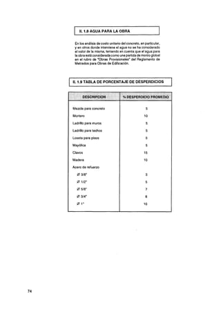 11.1.8 AGUA PARA LA OBRA


 En los análisis de costo unitario del concreto, en particular,
 y en otros donde interviene el agua no se ha considerado
 el valor de la misma, teniendo en cuenta que el agua para
 la obra está consideradacomo una partida de monto global
 en el rubro de "Obras Provisionales" del Reglamento de
 Metrados para Obras de Edificación.




11.1.9 TABLA DE PORCENTAJE DE DESPERDICIOS


                                   % DESPERDICIO PROMEDIO


Mezcla para concreto

Mortero

Ladrillo para muros

Ladrillo para techos

Loseta para pisos

Mayólica

Clavos

Madera

Acero de refuerzo

  0 318"
  0 112"
  0 518"
  0 314"
  @ 1"
 