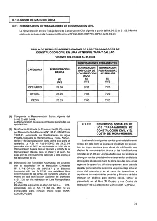 11.1.2. COSTO DE MANO DE OBRA
                                                         I
   11.2.1. REMUNERACION DETRABAJADORES DE CONSTRUCCION ClVlL
         La remuneración de los Trabajadores de Construcción Civil vigente a partir del 01.06.03 al 31.05.04 se ha
         elaborado en base de la Resolución Directoral No090-2003-DRTPEL-DPSCde 23.09.03.




                    TABLA DE REMUNERACIONES DIARIAS DE LOS TRABAJADORES DE
                       CONSTRUCCION ClVlL EN LIMA METROPOLITANA Y CALLAO
                                            VIGENTE DEL 01.06.03 AL 31.05.04
                                                                                 '
                                                                                 .................... .. .,N&M@.
                                                                                    .#i;;f?cUi;4....... ..,.,..,.,:.:.:.
                                                                                      . . . . <.<.<.<.,................... .. . .
                                                                                              ..                ,.,. .
                                                                                                                  ..
                                                                                   ........ . ,.,.,..............
                                                                                   .
                                                                                  : .<...<......:.:.:.:.:::.:,:::.>~~:7
                                                                                  .:.:.:.:.:.:.:.:.:.>           >.
                                                                                                                  ..
                                                                                                                  ,:

                                                              BONlFlCAClON BONlFlCAClON
                 CATEGORIA            REMUNERACION
                                                              UNIFICADA DE POR MOVILIDAD
                                         BASCA
                                                             CONSTRUCCION ACUMULADA




                  OPERARIO

                   OFICIAL

                     PEON




(1) Comprende la Remuneración Básica vigente del
    01.06.03 al 31.05.04.
    La Remuneración básica es compatible para todas las
    aportaciones
                                                                               LOS TRABAJADORES DE
(2) Bonificación Unificada de Construcción (BUC) creada                        CONSTRUCCION ClVlL Y EL
    por Resolución Sub-Directoral No 193-91-SD-NEC de
    19.06.91, comprende las Bonificaciones de Agua
                                                                               COSTO DE HORA-HOMBRE
    Potable, Desgaste de Herramientas y Ropa, Alimen-
    tación y de Especialización (esta última sólo para el         Los beneficios vigentes son los que sedetallan en el
    operario). La R.D. No 155-94-DPSC de 21.07.94            Anexo. En este item se analizará el cálculo del porcen-
    prescribe que el BUC es equivalente al 32% de la         taje de leyes sociales para obras de edificación que
    Remuneración Básica para el operario y el 30% de la
                                                             afectan la remuneración básica y las bonificaciones
    Remuneración Básica para el oficial y el peón. Se
    paga por día efectivamente laborado y está afecta a      referidas al 01.06.03. Los resultados que del análisis se
    los descuentos de ley.                                   obtengan son los que deben insertarse en los análisis de
                                                             costos para el caso de mano de obra para las categorías
(3) Bonificación por Movilidad Acumulada; de acuerdo
    con lo establecido en la Resolución Directoral           vigentes de operarios, oficiales y peones; en el caso de
    No 777-87-DR-LIM de 08/07/87, y el Decreto               capataz generalmente se estima un porcentaje sobre el
    Legislativo 651 del 24.07.91, que establece libre        costo del operario y en el caso de operadores y
    determinación de las tarifas de transporte urbano, el    capataces de maquinarias pesadas y livianas se debe
    monto de esta bonificación asciende en promedio          efectuar un análisis para dichos casos, similar al
    a S/. 7,20 por día trabajado en Lima Metropolitana
    y Callao.                                                presentado en el libro "El Equipo y sus Costos de
    De acuerdo a lo prescrito en el Art. 50" del D.L. 728,   Operación" delacolección del Constructor - CAPECO.
    concordado con el Art. 19 del D.L. 650; no es
    computable para ningún efecto legal (SNP,
    CONAFOVICER)
 