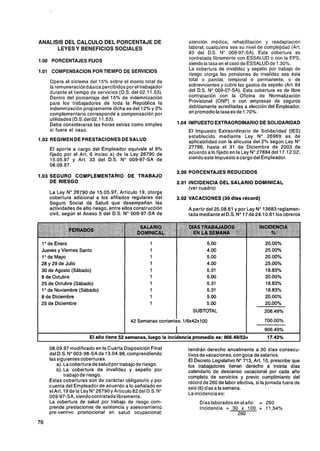 ANALlSlS DEL CALCULO DEL PORCENTAJE DE                             atención médica; rehabilitación y readaptación
      LEYES Y BENEFICIOS SOCIALES                                  laboral, cualquiera sea su nivel de complejidad (Art.
                                                                   83 del D.S. No 009-97-SA). Esta cobertura es
                                                                   contratada libremente con ESSALUD o con la EPS,
1.00 PORCENTAJES FIJOS
                                                                   siendo la tasa en el caso de ESSALUD de 1.30%.
1.01 COMPENSACION PORTIEMPO DE SERVICIOS
                                                                   La cobertura de invalidez y sepelio por trabajo de
                                                                   riesgo otorga las pensiones de invalidez sea ésta
    Opera el sistema del 15% sobre el monto total de               total o parcial, temporal o permanente, o de
    la remuneración básica percibidos por el trabajador            sobrevivientes y cubre las gastos de sepelio (Art. 84
    durante el tiempo de servicios (D.S. del 02.1 1.53).           del D.S. No 009-07-SA). Esta cobertura es de libre
    Dentro del porcentaje del 15% de indemnización                 contratación con la Oficina de Normalización
    para los trabajadores de toda la República la                  Provisional (ONP) o con empresas de seguros
    indemnización propiamente dicha es del 12% y 3%                debidamente acreditadas a elección del Empleador,
    complementario corresponde a compensación por                  en promedio la tasa es de 1.70%.
    utilidades (D.s.del 02.1 1.53).
    Debe considerarse las horas extras como simples            1.O4 IMPUESTO EXTRAORDINARIODE SOLIDARIDAD
    si fuera el caso.                                              El Impuesto Extraordinario de Solidaridad (IES)
                                                                   establecido mediante Ley No 26969 es de
1.02 REGIMEN DE PRESTACIONES DE SALUD                              aplicabilidad con la alícuota del 2% según Ley No
    El aporte a cargo del Empleador equivale al 9%                 27786, hasta el 31 de Diciembre de 2003 de
    fijado por el Art. 6 inciso a) de la Ley 26790 de              acuerdo a lo fijado en la Ley No27884 del 17.12.02,
    15.05.97 y Art. 33 del D.S. No 009-97-SA de                    siendo este lmpuestoacargodel Empleador.
    08.09.97.
                                                               2.00 PORCENTAJES REDUCIDOS
1.03 SEGURO COMPLEMENTARIO DE TRABAJO
     DE RIESGO                                                 2.01 INCIDENCIA DEL SALARIO DOMINICAL
                                                                    (ver cuadro)
    La Ley No 26790 de 15.05.97, Artículo 19, otorga
    cobertura adicional a los afiliados regulares del          2.02 VACACIONES (30 dias récord)
    Seguro Social de Salud que desempeñan las
    actividades de alto riesgo, entre ellos construcción           A partir del 25.08.61 y por Ley No 13683 reglamen-
    civil, según el Anexo 5 del D.S. No 009-97-SA de               tadamediante el D.S. No17 de 24.1 0.61 los obreros




 1O de Enero                                        1                       5.00
 Jueves y Viernes Santo                             1                       4.00
 1O de Mayo                                         1                       5.00
 28 y 29 de Julio                                   1                       4.00
 30 de Agosto (Sábado)                              1                       5.31
 8 de Octubre                                       1                       5.00
 25 de Octubre (Sábado)                             1                       5.31
 1 O de Noviembre (Sábado)                          1                       5.31
 8 de Diciembre                                     1                       5.00
 25 de Diciembre                                    1                       5.00
                                                                     SUBTOTAL

                                        '   42 Semanas corrientes: 1/6x42~100


                      El año tiene 52 semanas, luego la incidencia promedio es: 906.49/52=               17.43%

    08.09.97 modificado en la Cuarta Disposición Final             tendrán derecho anualmente a 30 días consecu-
    del D.S. No003-98-SAde 13.04.98, comprendiendo                 tivos de vacaciones, con goce de salarios.
    las siguientes coberturas.                                     El Decreto Legislativo No713, Art. 10, prescribe que
        a). Lacoberturadesalud por trabajode riesgo.               los trabajadores tienen derecho a treinta días
        b).La cobertura de invalidez y sepelio por                 calendario de descanso vacacional por cada año
            trabajo de riesgo.                                     completo. de servicios y previo cumplimiento del
    Estas coberturas son de carácter obligatorio y por             récord de 260 de labor efectiva, si la jornada fuera de
    cuenta del Empleador de acuerdo a lo señalado en               seis (6) días a la semana.
    el Art. 19 de la Ley No26790 y Articulo 82del D.S. No          La incidenciaes:
    009-97-SA, siendo contratada libremente.
    La cobertura de salud por trabajo de riesgo com-                    Días laborados en el año = 260
    prende prestaciones de asistencia y asesoramiento                   Incidencia = 30 x 100 = 11,54%
    pre-ventivo promocional en salud ocupacional;                                       260
 