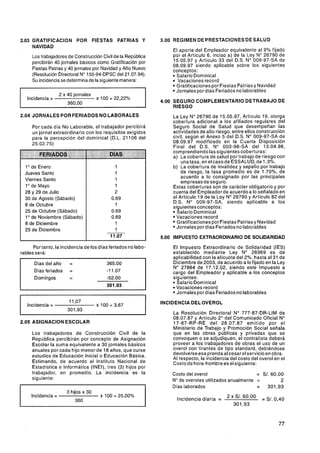 2.03 GRATlFlCAClON POR FIESTAS PATRIAS Y                         3.00 REGIMEN DE PRESTACIONES DE SALUD
     NAVIDAD
                                                                     El aporte del Empleador equivalente al 9% fijado
        Los trabajadores de Construcción Civil de la República       por el Artículo 6, inciso a) de la Ley No 26790 de
        percibirán 40 jornales básicos como Gratificación por        15.05.97 y Artículo 33 del D.S. No 009-97-SA de
                                                                     08.09.97 siendo aplicable sobre los siguientes
        Fiestas Patrias y 40 jornales por Navidad y Año Nuevo        conceptos:
        (Resolución Directoral No 155-94-DPSC del 21.07.94).          Salario Dominical
        Su incidencia se determinade la siguiente manera:              Vacaciones record
                                                                      Gratificaciones por Fiestas Patrias y Navidad
                                                                      Jornales por días Feriados no laborables
                       2 x 40 jornales
    Incidencia =                         x 1O = 22.22%
                                             0
                                                                 4.00 SEGURO COMPLEMENTARIO DETRABAJO DE
                                                                      RIESGO
2.04 JORNALES POR FERIADOS NO LABORALES                              La Ley No 26790 de 15.05.97, Artículo 19, otorga
                                                                     cobertura adicional a los afiliados regulares del
        Por cada día No Laborable, el trabajador percibirá           Seguro Social de Salud que desempeñan las
        un jornal extraordinario con los requisitos exigidos         actividades de alto riesgo, entre ellos construcción
        para la percepción del dominical (D.L. 21 106 del            civil, según el Anexo 5 del D.S. No 009-97-SA de
                                                                     08.09.97 modificado en la Cuarta Disposición
                                                                     Final del D.S. No 003-98-SA del 13.04.98,
                                                                     comprendiendo las siguientes coberturas:
-
-          --    - ---                                               a) La cobertura de salud por trabajo de riesgo con
                                                                         una tasa, en el caso de ESSALUD, de 1.3%.
  1 de Enero
    O                                                                b) La cobertura de invalidez y sepelio por trabajo
  Jueves Santo                                                           de riesgo, la tasa promedio es de 1.70%, de
                                                                         acuerdo a lo consignado por las principales
  Viernes Santo                                                          empresas de seguro.
  1 de Mayo
    O
                                                                     Estas coberturas son de carácter obligatorio y por
  28 y 29 de Julio                                                   cuenta del Empleador de acuerdo a lo señalado en
  30 de Agosto (Sábado)                                              el Artículo 19 de la Ley No26790 y Artículo 82 del
                                                                     D.S. No 009-97-SA, siendo aplicable a los
  8 de Octubre                                                       siguientes conceptos:
  25 de Octubre (Sábado)                                               Salario Domínical
  1O de Noviembre (Sábado)                                             Vacaciones record
  8 de Diciembre                                                       Gratificaciones por Fiestas Patrias y Navidad
                                                                       Jornales por días Feriados no laborables
  25 de Diciembre
                                                                 5.00 IMPUESTO EXTRAORDINARIO DE SOLIDARIDAD

      Por tanto, la incidencia de los días feriados no labo-         El Impuesto Extraordinario de Solidaridad (IES)
rables será:                                                         establecido mediante Ley No 26969 es de
                                                                     aplicabilidad con la alícuota del 2%, hasta el 31 de
                                             365.00                  Diciembre de 2003, de acuerdo a lo fijado en la Ley
                                                                     No 27884 de 17.12.02, siendo este Impuesto a
                                             -1 1.O7                 cargo del Empleador y aplicable a los conceptos
                                             -52.00                  siguientes:
                                                                       Salario Dominical
                                             301-93                    Vacaciones record
                                                                       Jornales por días Feriados no laborables
                           11,O7                                 INCIDENCIA DELOVEROL
    Incidencia =                         x 100 = $67
                           301,93
                                                                     La Resolución Directoral No 777-87-DR-LIM de
                                                                     08.07.87 y Artículo 2" del Comunicado Oficial No
2.05 ASlGNAClON ESCOLAR                                              17-87-RP-RE del 28.07.87 emitido por el
                                                                     Ministerio de Trabajo y Promoción Social señala
        Los trabajadores de Construcción Civil de la                 que en las obras públicas y privadas que se
        República percibirán por concepto de Asignación              convoquen o se adjudiquen, el contratista deberá
        Escolar la suma equivalente a 30 jornales básicos            proveer a los trabajadores de obras el uso de un
        anuales por cada hijo menor de 18 años, que curse            overol con tirantes de tipo standard, debiéndose
        estudios de Educación Inicial o Educación Básica.            devolverse esa prendaal cesar el servicio en obra.
                                                                     Al respecto, la incidencia del costo del overol en el
        Estimando, de acuerdo al Instituto Nacional de               Costo de hora-hombre es el siguiente:
        Estadística e Informática (INEI), tres (3) hijos por
        trabajador, en promedio. La incidencia es la                 Costo del overol                    = S/. 60.00
        siguiente:                                                   Node overoles utilizados anualmente =         2
                                                                     Días laborados                      = 301,93
                          3 hijos x 30
        Incidencia =                      x 100 = 25,00%
                              360
 