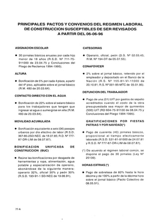 PRINCIPALES PACTOS Y CONVENIOS DEL REGIMEN LABORAL
       DE CONSTRUCCION SUSCEPTIBLES DE SER REVISADOS
                    A PARTIR DEL 06-06-96


ASlGNAClON ESCOLAR                                     CATEGORIAS

    30 jornales básicos anuales por cada hijo          O   Operario, oficial, peón (D.S. N" 02.03.45;
    menor de 18 años (R.S.D. N V 1 1 - 7 5 -               R.M. N" 94-DT de 05.07.55).
    911000 de 23.04.75 y Conclusiones del
    Pliego de Reclamos 1994-1995).                     CONAFOVICER

ALTURA                                                 O   2% sobre el jornal básico, retenido por el
                                                           empleador y depositado en el Banco de la
0   Bonificación de 5% por cada 4 pisos, a partir          N a c i ó n (R.S. N"   5 5 - 8 1 - V I - 1 1000 de
    del 4 9 i s 0 , aplicable sobre el jornal básico       20.10.81 ; R.S. N" 001-95-MTC de 05.01.95).
    (R.M. 480 de 20.03.64).
                                                       DEFUNCION DEL TRABAJADOR
CONTACTO DIRECTO CON EL AGUA
                                                       0   Pago de una (01 ) UIT por gastos de sepelio
0   Bonificación de 20% sobre el salario básico            acreditados cuando el costo de la obra
    para los trabajadores que tengan que                   presupuestada sea mayor de quinientos
    ingresar al agua o sumergirse en ella (R.M.            (500) UIT (RD 604-75-91100 de 08.04.75 y
    480 de 20.03.64).                                      Conclusiones del Pliego 1994-1995).

MOVILIDAD ACUMULADA                                        GRATIFICACIONES POR                   FIESTAS
                                                           PATRIAS Y POR NAVIDAD(*)
O   Bonificación equivalente a seis (06) pasajes
    urbanos por día efectivo de labor (R.S.D.          0   Pago de cuarenta (40) jornales básicos,
    367-85-2SD-NEC de 18.07.85; R.D. N V 7 7 -             proporcional al tiempo efectivamente
    87-DR-LIM de 08.07.87).                                laborado (R.S.D. 531 -81 -91000 de 24.07.81
                                                           y R.S.D. N" 777-87-DR-LIM de 08.07.87).
BONlFlCAClON    UNIFICADA                      DE
CONSTRUCCION (BUC)                                     (*) De acuerdo al régimen laboral común, se
                                                          dispone el pago de 30 jornales (Ley N"
O   Reúne las bonificaciones por desgaste de              25 139).
    herramientas y ropa, alimentación, agua
    potable y especialización de operario,             HORAS EXTRAS (*)
    abonándose de la siguiente manera:
    operario 32%, oficial 30% y peón 30%                   Pago de sobretasa de 60% hasta la hora
    (R.S.D. 193-91-1 SD-NEC de 19.06.91).                  décima y de 100% a partir de la décima hora
                                                           sobre el jornal básico (Pacto Colectivo de
                                                           08.05.51).
 
