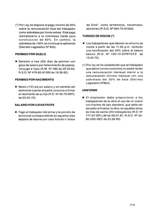 (*) Por Ley se dispone el pago mínimo de 25%            de Dios", como terremotos, maremotos,
    sobre la remuneración total del trabajador          aluviones (R.S.D. NWO4-75-91000).
    como sobretasa por horas extras. Este pago
    reemplazaría a la sobretasa fijada para         TURNOS DE NOCHE (*)
   construcción de 60%. En cambio, l a
    sobretasa de 100% se continuaría aplicando      0   Los trabajadores que laboren en el turno de
    (Decreto Legislativo N-54).                         noche a partir de las 11.00 p.m. recibirán
                                                        una bonificación del 20% sobre el salario
PERMISO POR DUELO                                       básico (R.D. N" 00-72-DPRTEES de
                                                        13.04.72).
0   Derecho a tres (03) días de permiso con
    goce de salario por fallecimiento de padres,    (*) Por ley se ha establecido que el trabajador
    cónyuge e hijos (R.M. N"80     de 20.03.64;         que labore turnos nocturnos no podrá recibir
    R.S.D. N-79-82-91 000 de 16.08.82).                 una remuneración mensual menor a la
                                                        remuneración mínima mensual con una
PERMISO POR NACIMIENTO                                  sobretasa del 3 0 % d e ésta (Decreto
                                                        Legislativo N-54).
0   Medio (112) día sin salario y sin pérdida del
    dominical cuando el padre concurra a firmar     UNIFORME
    el nacimiento de su hijo (R.D. NWO-70-DRTL
    de 03-04.70).                                   O   El empleador debe proporcionar a los
                                                        trabajadores de la obra el uso de un overol
SALARIO POR CATASTROFE                                  con tirantes de tipo standard, que debe ser
                                                        devuelto al finalizar la obra, en aquellas obras
O   Pago al trabajador del jornal y la porción de       de más de veinte (20) trabajadores (R.D. N"
    dominical correspondiente en aquellos días          777-87-DR-LIM de 08.07.87, R.S.D. N-O-
    dejados de laborar por caso fortuito o "actos       90-2SD-NEC de 25.06.90).
 