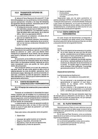 2. Gastos variables
      11.2.5   TRANSPORTE INTERNO DE                                     - Combustibles
               MATERIALES                                                - Lubricantes, grasas y filtros.
                                                                         - Jornales.
       El Artículo 6Q la Resolución Ministerial NQ
                      de                             175 del             Requiriendo cada uno de estos parámetros un
09.04.68 establece, en los rendimientos mínimos oficiales,         análisis detallado CAPECO ha editado, como parte de la
que son operaciones incluidas y de cargo del trabajador,           "Coleccióndel Constructor", el volumen titulado "El Equipo
las siguientes labores auxiliares necesarias para la reali-        y sus Costos de Operación" en el cual se presentan las
zación de una partida determinada:                                 definiciones,métodos de cálculo, tablas y otros elementos
       1. El transporte horizontal, vertical y manipuleo de        complementarios,constituyendo así este volumen en una
          los materiales y equipo que se realiza en lQ y 2Q        herramienta de consulta para el ingeniero.
          pisos de una edificación. Los materiales, equipo y
          lugar de trabajo debe estar dentro de un área de
          20m x 20m o su equivalente (400m2).
       2. La construcción en andamios a la altura de un
                                                                   I     11.3.2. COSTO DIRECTO DE
                                                                                 HERRAMIENTAS

          piso con un máximo de 3.0 m.                                   El costo directo de herramientas corresponde a
       3. El traslado del material sobrante, herramientas,         consumo o desgaste que éstas sufren al ser utilizadas
          andamios y demás implementos de la construc-             durante la ejecución de las diversas partidas de una obra
          ción en las mismas condiciones indicadas en el           y se puede calcular de lasiguiente manera:
          punto 1 anterior.

      Paraefectuareltransporte mencionadoen el Artículo                 donde
6Qy dependiendo de la partida por ejecutar, a la cuadrilla              Hm: es el costo directo de herramientasen la partida.
básica se adiciona un peón para que efectúe dicho                       M: es el costo directo de mano de obra de dicha
transporte y10 preparación de la mezcla. Así por ejemplo                    partida, considerando el jornal básico y porcen-
para muros y tabiques se adiciona un peón cada cuatro                       tajes sobre el mismo (incremento adicional de
operarios.                                                                  remuneraciones, bonificaciones, etc.)
      En conclusión, en los análisis de costos no se incluye            h: representa un coeficiente (porcentaje expresa-
el costo del transporte de materiales dentro de un área de                  do en forma decimal) estimado en función a la
20m x 20m o su equivalente (400m2), debiendo ser dicho                      incidencia de utilización de las herramientas en
costo considerado como una partida de monto global                          la partida en estudio según la experiencia en
dentro del presupuesto.                                                     obras similares. Este coeficiente, o porcentaje,
      Para transporte vertical, en el caso de construccio-                  generalmentevaria de 1OA a 5% (0.1 a 0.05).
nes altas, dentro de este monto global se debe incluir el
sistema elevador: su costo de alquiler, operadores, mano                Clases de herramientas
de obra paracarga y descarga, etc, siendo conveniente, en
este caso, considerar un costo de operación o alquiler en               Las herramientas se clasifican en:
días calendarios y no útiles ya que el sistema elevador es              a. Manuales: Las cuales asu vez pueden ser:
generalmente estacionario.
                                                                        -        De uso personal o de propiedad del obrero

I     11.3.    COSTO DE EQUIPO DE
               CONSTRUCCION Y HERRAMIENTAS                     1                 generalmente el operario, el cual lleva y
                                                                                 emplea en su trabajo, como: martillos,
                                                                                 frotacho, serrucho, etc.
     11.3.1 El equipo de construccióny sus costos de                    -        De uso colectivo, o de propiedad de la em-
operación                                                                        presa, la cual las proporciona a su personal
                                                                                 como: carretillas, pico, lampas, barretas, etc.
       Teniendo en consideración la diversidad de maqui-
narias y equipos que se emplean en la construcción se                    b. Especiales: Son las que necesitan algún tipo
puede definir,en téminos generales,el costo de operación           de energía para su utilización y se les fija un valor de
de una maquinaria como la cantidad de dinero invertido en          alquiler como el caso de maquinarias. Así por ejemplo:
adquirirla, hacerla funcionar, realizar trabajo y mantenerla       motosierras, taladros, pulidoras, etc.
en buen estado de conservación.
       La determinación del costo de operación puede re-
ferirse a términos de un año, un mes, un día o una hora,
siendo lo usual el "costo diario de operación" y el "costo
                                                                         11.4.      EL FLETE TERRESTRE

                                                                          Denominaremos Flete al costo adicional que por
                                                                                                                               l
horario de operación".                                       ,     transporte hasta la obra se debe cargar al precio de los
                                                                   materiales que, generalmente, se compran en la ciudad
      Este costo reúne a dos grandes rubros de gastos:             o en las fábricas.
                                                                          En el caso del Flete Terrestre, como es evidente,
      1. Gastos fijos                                              depende de la carretera, en el que debe considerarse los
                                                                   siguientes parámetros:
      -   Intereses del capital invertido en la máquina.                  a) Si es asfaltada, afirmada0 trocha.
      -   Seguros, impuestos, almacenaje. etc                             b) La ubicación geográfica:costa, sierra0 selva.
      -   Repuestos y mano de obra de reparaciones.                      c) Laaltura sobre el nivel del mar (altitud).
      -   Depreciación y fondo de reposición.                             d) Lagradiente o pendiente.
 