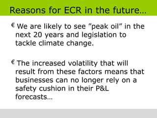Reasons for ECR in the future…
  We are likely to see ”peak oil” in the
 next 20 years and legislation to
 tackle climate change.

  The increased volatility that will
 result from these factors means that
 businesses can no longer rely on a
 safety cushion in their P&L
 forecasts…
 