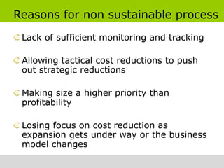 Reasons for non sustainable process
 Lack of sufficient monitoring and tracking

 Allowing tactical cost reductions to push
 out strategic reductions

 Making size a higher priority than
 profitability

 Losing focus on cost reduction as
 expansion gets under way or the business
 model changes
 