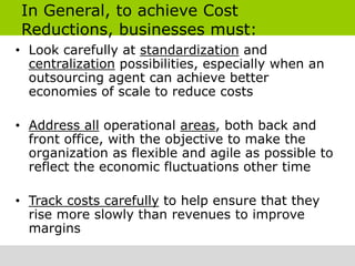 In General, to achieve Cost
Reductions, businesses must:
• Look carefully at standardization and
  centralization possibilities, especially when an
  outsourcing agent can achieve better
  economies of scale to reduce costs

• Address all operational areas, both back and
  front office, with the objective to make the
  organization as flexible and agile as possible to
  reflect the economic fluctuations other time

• Track costs carefully to help ensure that they
  rise more slowly than revenues to improve
  margins
 