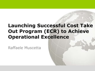 Launching Successful Cost Take
Out Program (ECR) to Achieve
Operational Excellence

Raffaele Muscetta
 