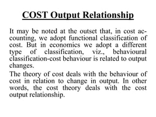 COST Output Relationship
It may be noted at the outset that, in cost ac-
counting, we adopt functional classification of
cost. But in economics we adopt a different
type of classification, viz., behavioural
classification-cost behaviour is related to output
changes.
The theory of cost deals with the behaviour of
cost in relation to change in output. In other
words, the cost theory deals with the cost
output relationship.
 