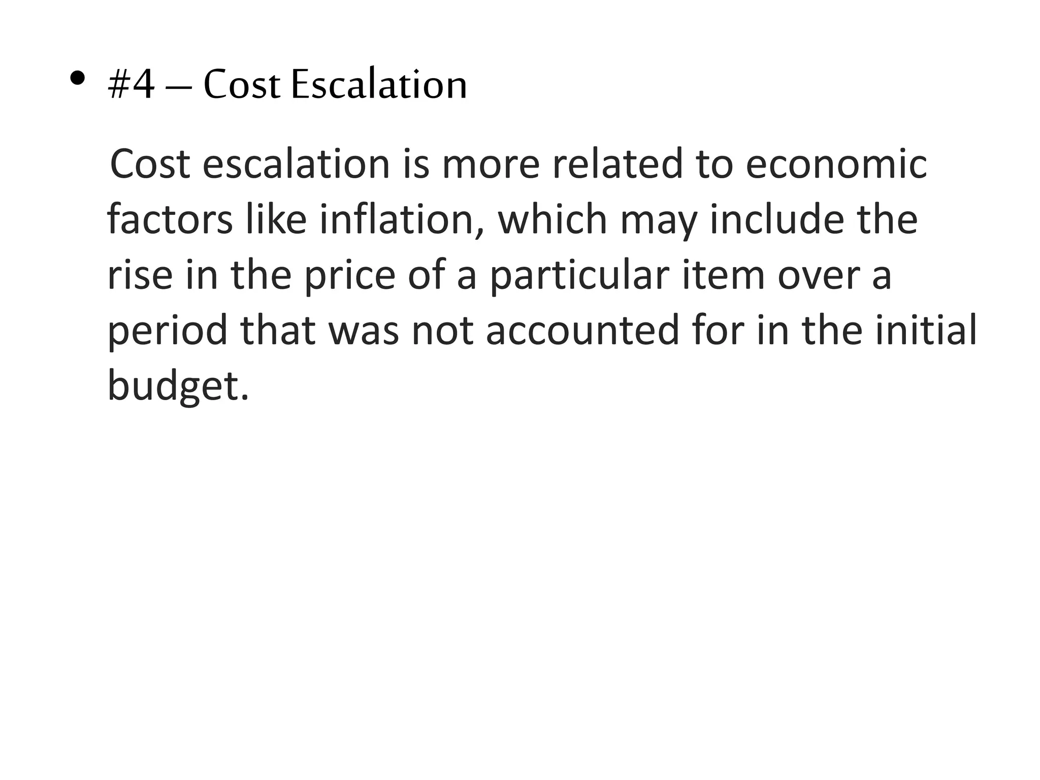 • #4– Cost Escalation
Cost escalation is more related to economic
factors like inflation, which may include the
rise in the price of a particular item over a
period that was not accounted for in the initial
budget.
 