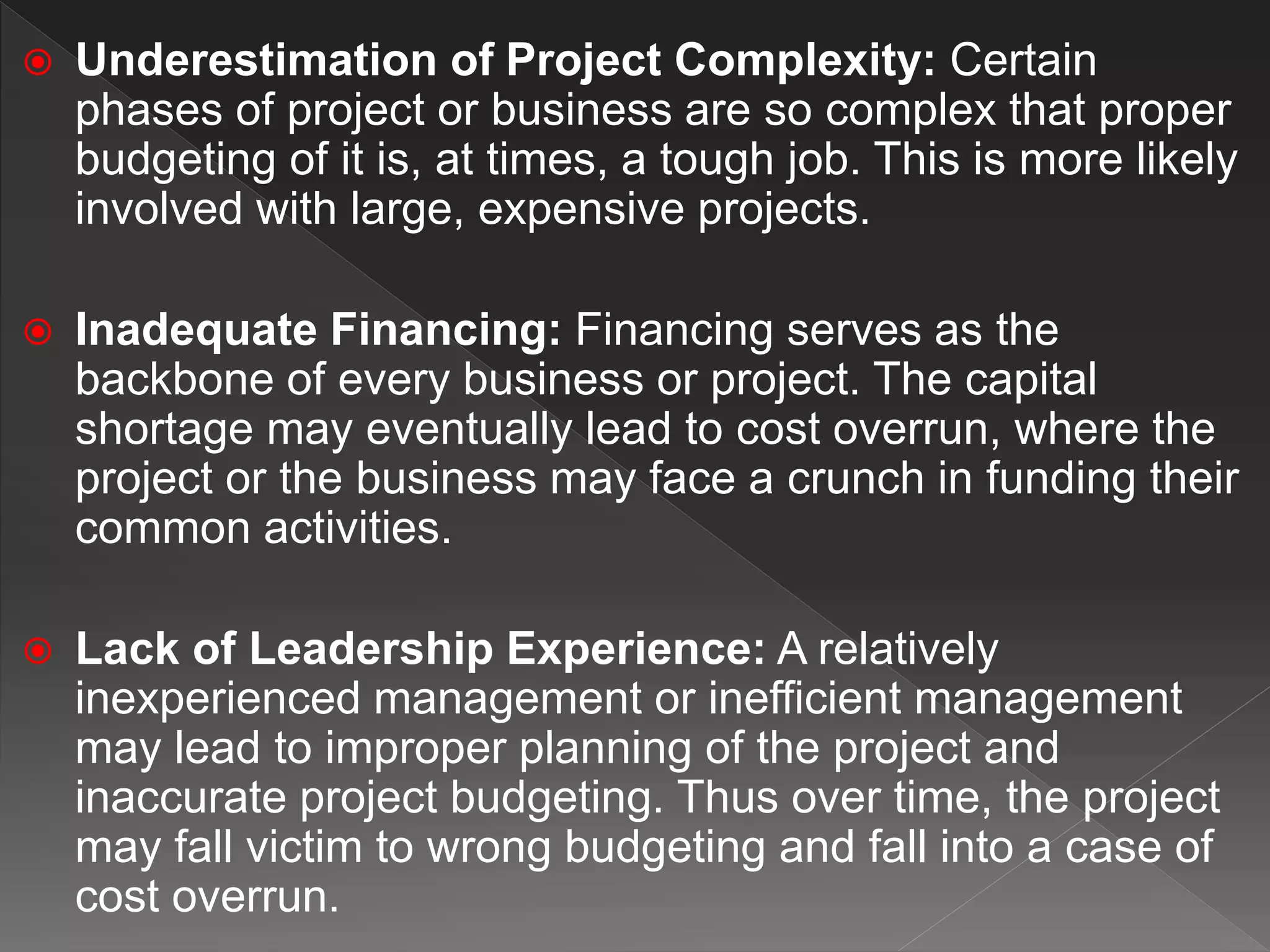  Underestimation of Project Complexity: Certain
phases of project or business are so complex that proper
budgeting of it is, at times, a tough job. This is more likely
involved with large, expensive projects.
 Inadequate Financing: Financing serves as the
backbone of every business or project. The capital
shortage may eventually lead to cost overrun, where the
project or the business may face a crunch in funding their
common activities.
 Lack of Leadership Experience: A relatively
inexperienced management or inefficient management
may lead to improper planning of the project and
inaccurate project budgeting. Thus over time, the project
may fall victim to wrong budgeting and fall into a case of
cost overrun.
 