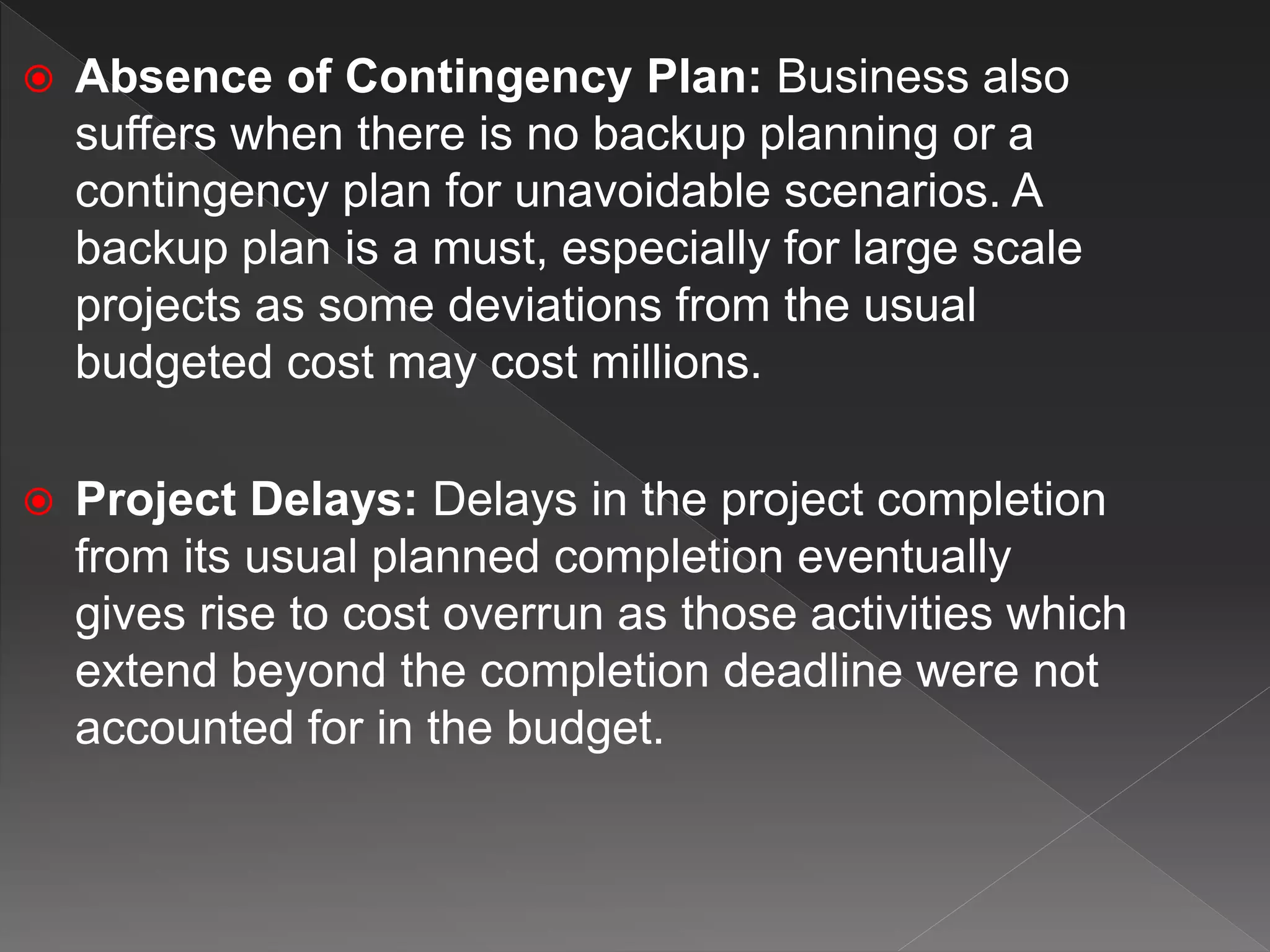  Absence of Contingency Plan: Business also
suffers when there is no backup planning or a
contingency plan for unavoidable scenarios. A
backup plan is a must, especially for large scale
projects as some deviations from the usual
budgeted cost may cost millions.
 Project Delays: Delays in the project completion
from its usual planned completion eventually
gives rise to cost overrun as those activities which
extend beyond the completion deadline were not
accounted for in the budget.
 