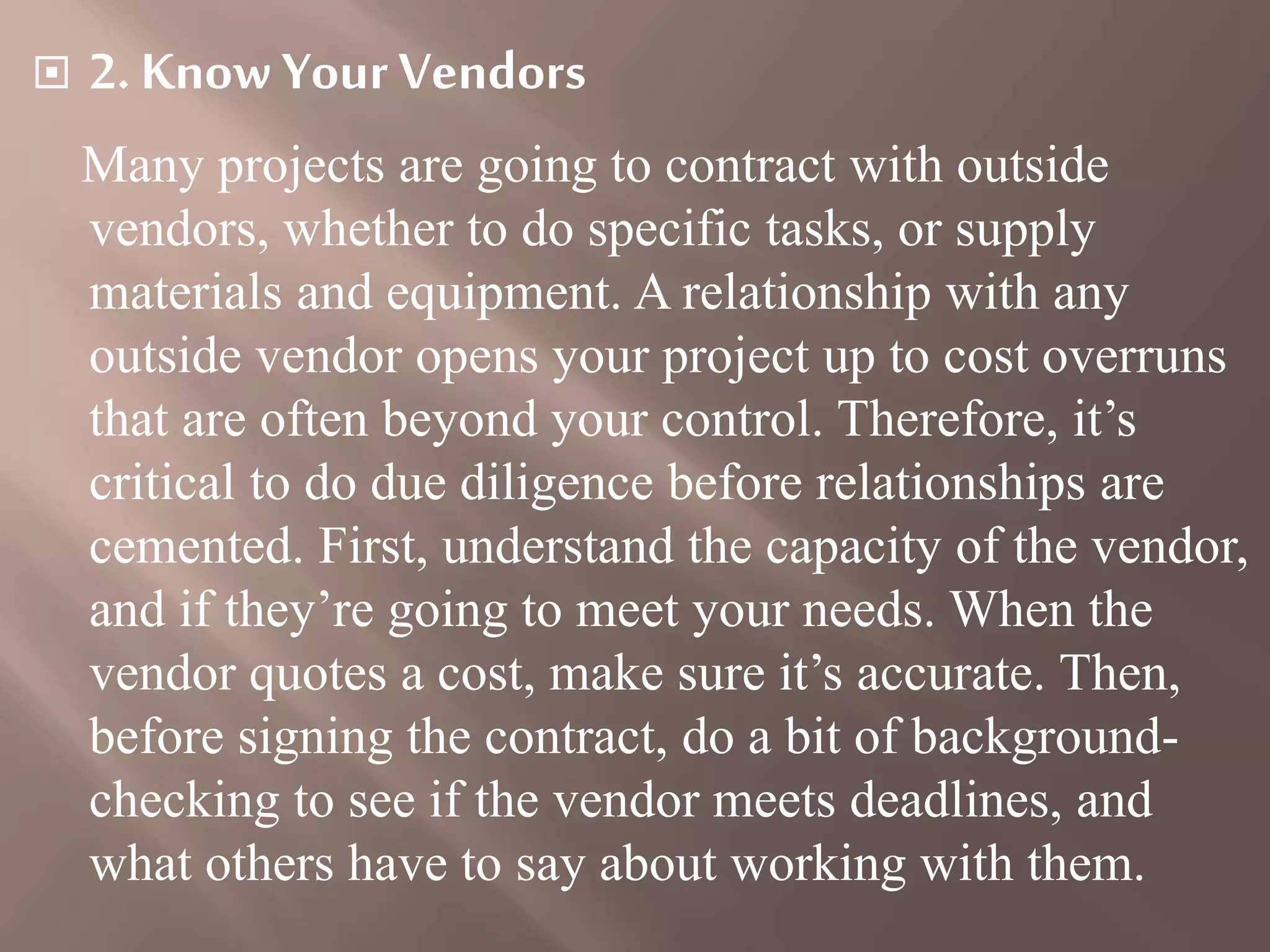  2. Know Your Vendors
Many projects are going to contract with outside
vendors, whether to do specific tasks, or supply
materials and equipment. A relationship with any
outside vendor opens your project up to cost overruns
that are often beyond your control. Therefore, it’s
critical to do due diligence before relationships are
cemented. First, understand the capacity of the vendor,
and if they’re going to meet your needs. When the
vendor quotes a cost, make sure it’s accurate. Then,
before signing the contract, do a bit of background-
checking to see if the vendor meets deadlines, and
what others have to say about working with them.
 