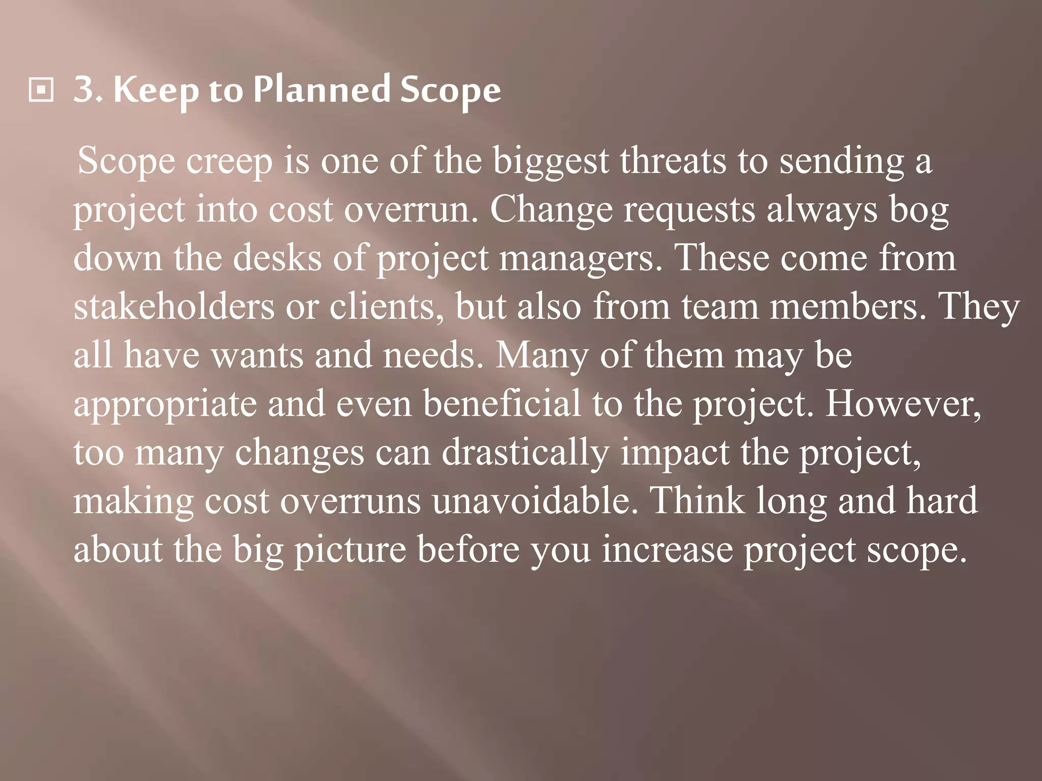  3. Keepto PlannedScope
Scope creep is one of the biggest threats to sending a
project into cost overrun. Change requests always bog
down the desks of project managers. These come from
stakeholders or clients, but also from team members. They
all have wants and needs. Many of them may be
appropriate and even beneficial to the project. However,
too many changes can drastically impact the project,
making cost overruns unavoidable. Think long and hard
about the big picture before you increase project scope.
 