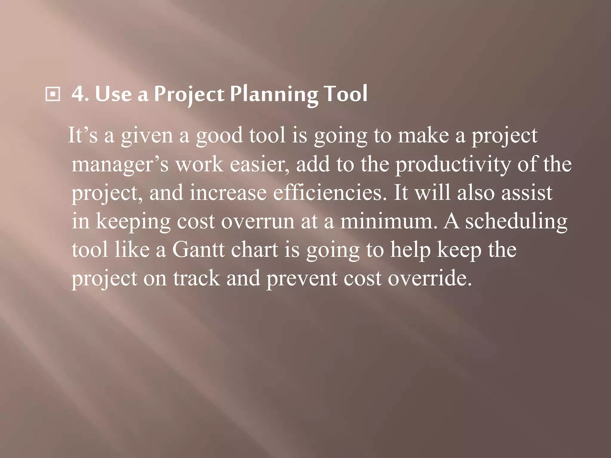  4. Use a ProjectPlanning Tool
It’s a given a good tool is going to make a project
manager’s work easier, add to the productivity of the
project, and increase efficiencies. It will also assist
in keeping cost overrun at a minimum. A scheduling
tool like a Gantt chart is going to help keep the
project on track and prevent cost override.
 