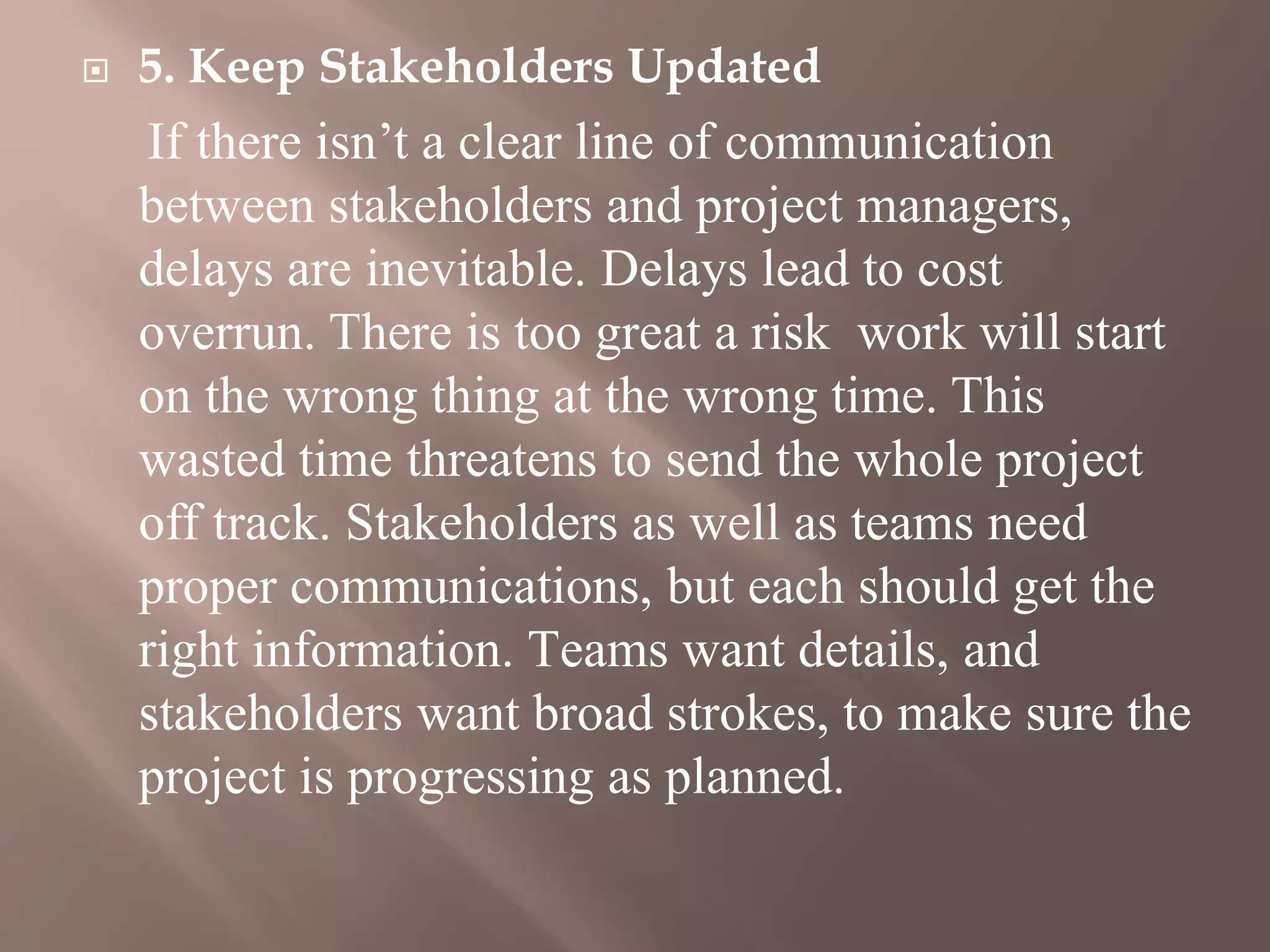  5. Keep Stakeholders Updated
If there isn’t a clear line of communication
between stakeholders and project managers,
delays are inevitable. Delays lead to cost
overrun. There is too great a risk work will start
on the wrong thing at the wrong time. This
wasted time threatens to send the whole project
off track. Stakeholders as well as teams need
proper communications, but each should get the
right information. Teams want details, and
stakeholders want broad strokes, to make sure the
project is progressing as planned.
 