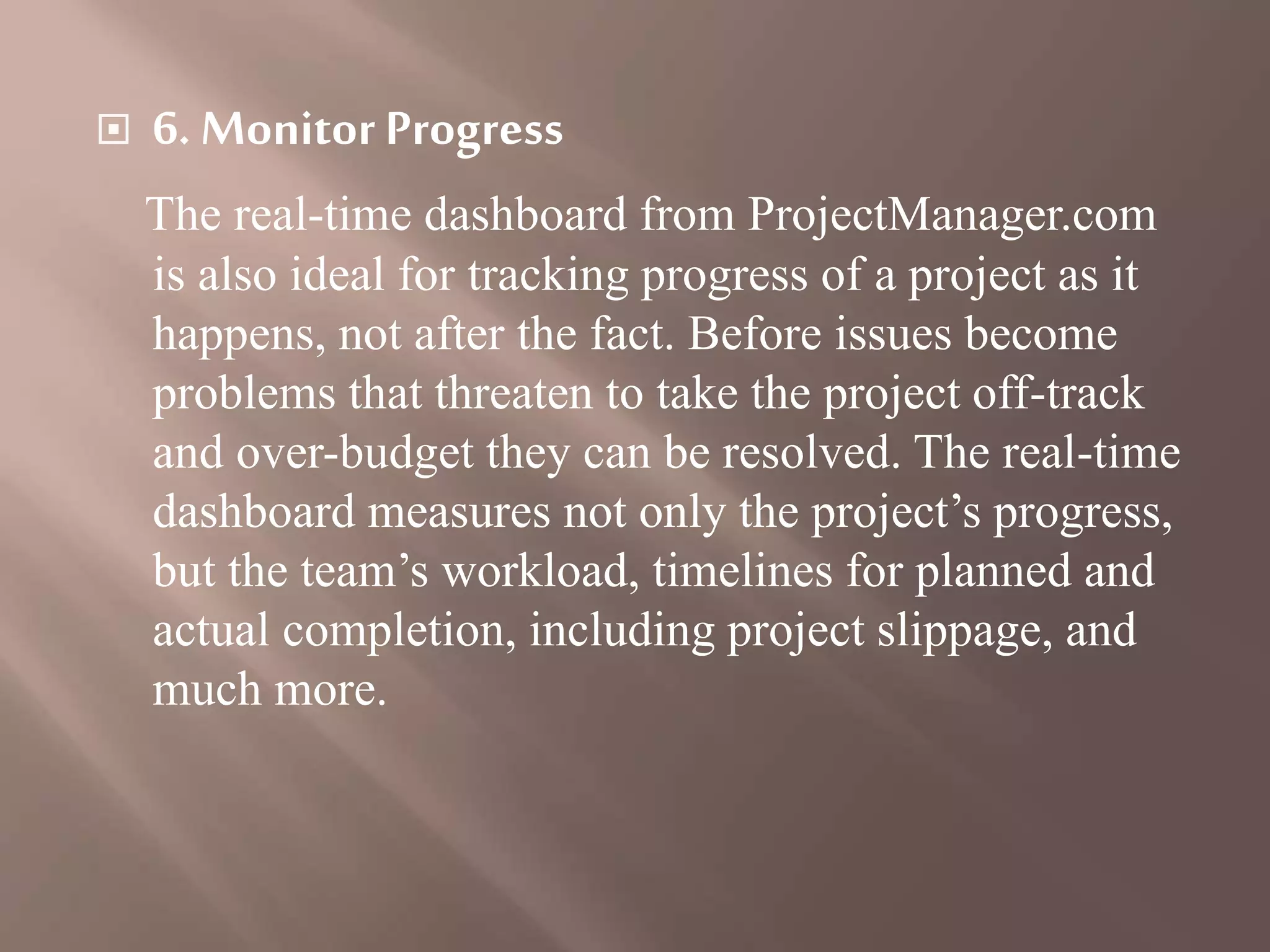  6. Monitor Progress
The real-time dashboard from ProjectManager.com
is also ideal for tracking progress of a project as it
happens, not after the fact. Before issues become
problems that threaten to take the project off-track
and over-budget they can be resolved. The real-time
dashboard measures not only the project’s progress,
but the team’s workload, timelines for planned and
actual completion, including project slippage, and
much more.
 