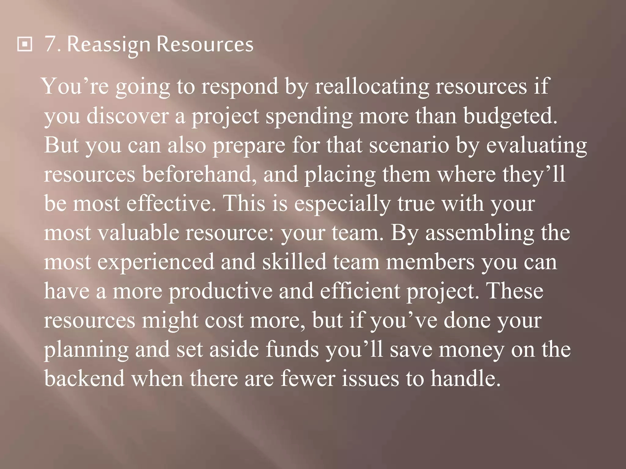  7. ReassignResources
You’re going to respond by reallocating resources if
you discover a project spending more than budgeted.
But you can also prepare for that scenario by evaluating
resources beforehand, and placing them where they’ll
be most effective. This is especially true with your
most valuable resource: your team. By assembling the
most experienced and skilled team members you can
have a more productive and efficient project. These
resources might cost more, but if you’ve done your
planning and set aside funds you’ll save money on the
backend when there are fewer issues to handle.
 