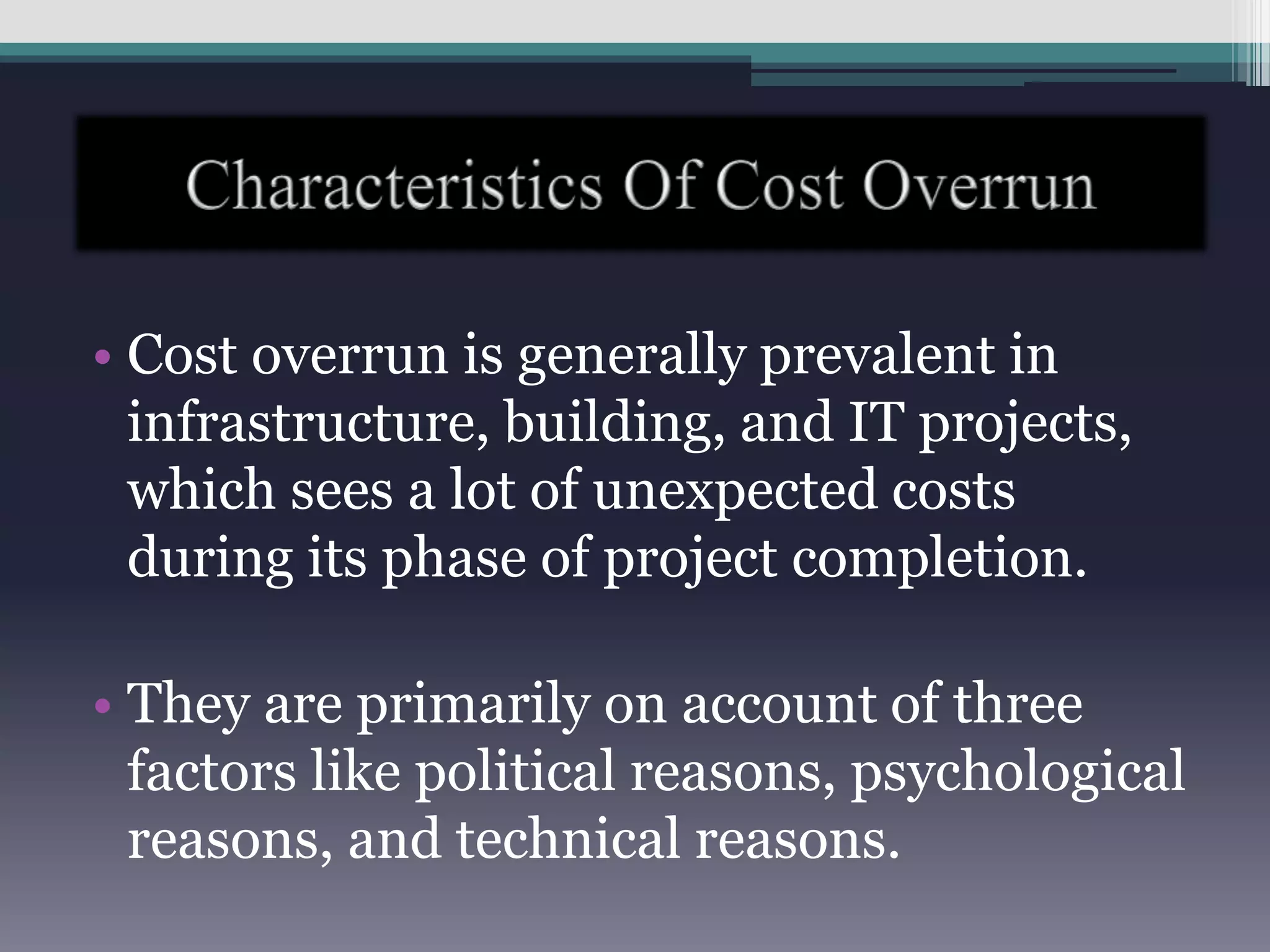 • Cost overrun is generally prevalent in
infrastructure, building, and IT projects,
which sees a lot of unexpected costs
during its phase of project completion.
• They are primarily on account of three
factors like political reasons, psychological
reasons, and technical reasons.
 