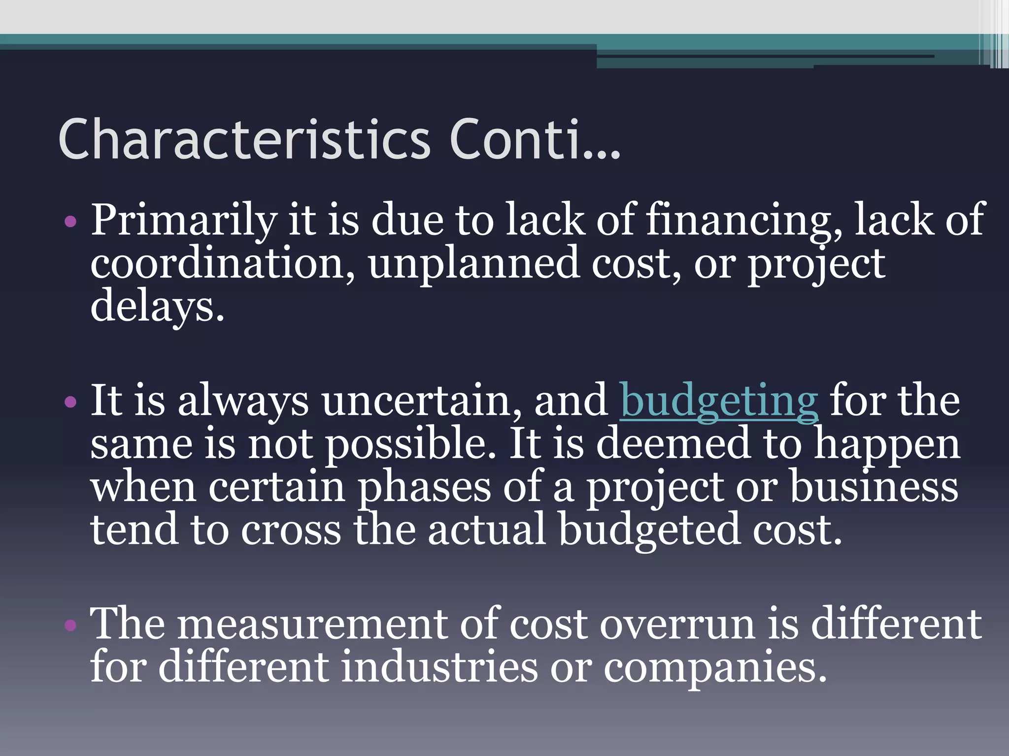 Characteristics Conti…
• Primarily it is due to lack of financing, lack of
coordination, unplanned cost, or project
delays.
• It is always uncertain, and budgeting for the
same is not possible. It is deemed to happen
when certain phases of a project or business
tend to cross the actual budgeted cost.
• The measurement of cost overrun is different
for different industries or companies.
 