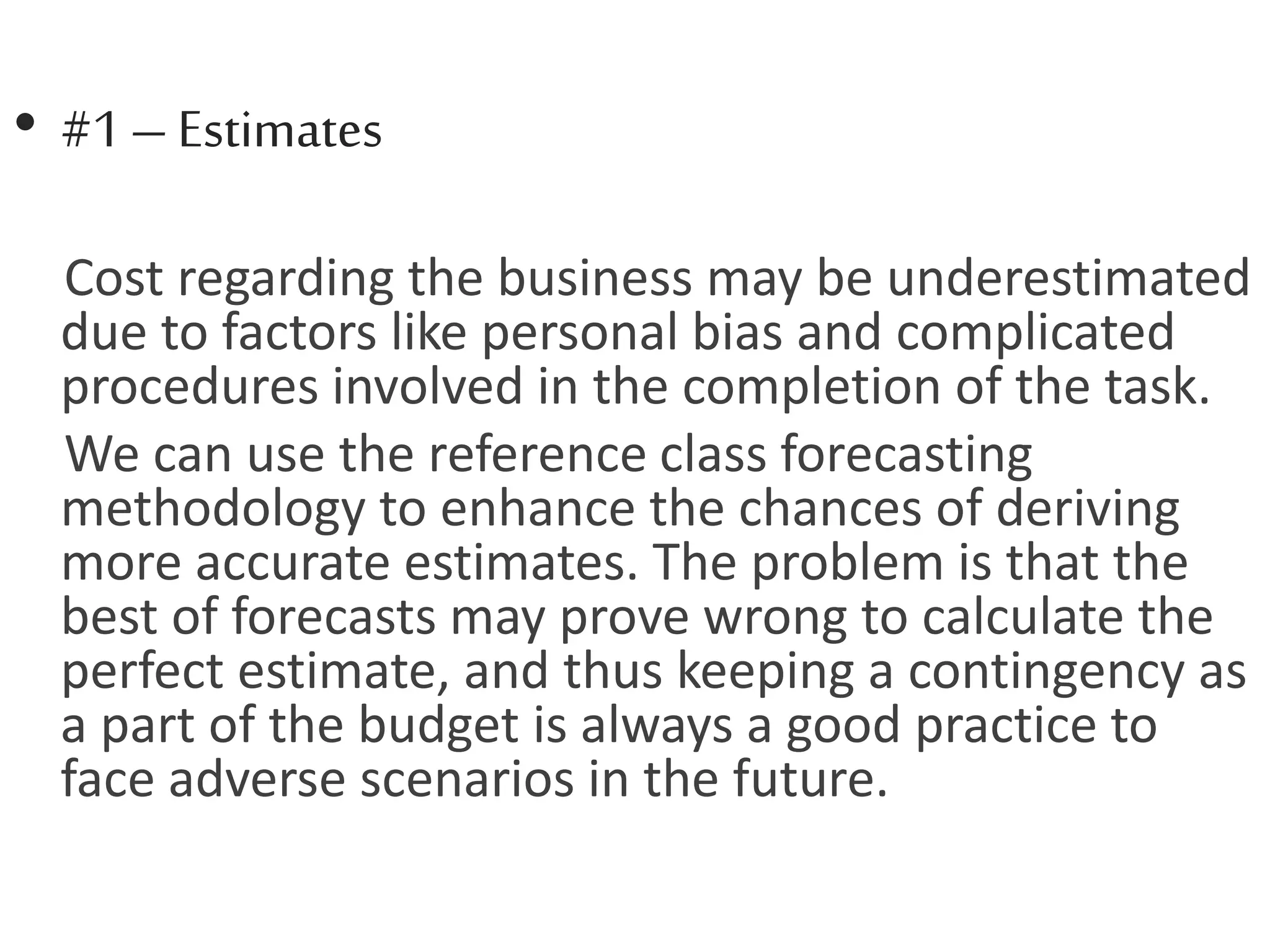 • #1– Estimates
Cost regarding the business may be underestimated
due to factors like personal bias and complicated
procedures involved in the completion of the task.
We can use the reference class forecasting
methodology to enhance the chances of deriving
more accurate estimates. The problem is that the
best of forecasts may prove wrong to calculate the
perfect estimate, and thus keeping a contingency as
a part of the budget is always a good practice to
face adverse scenarios in the future.
 