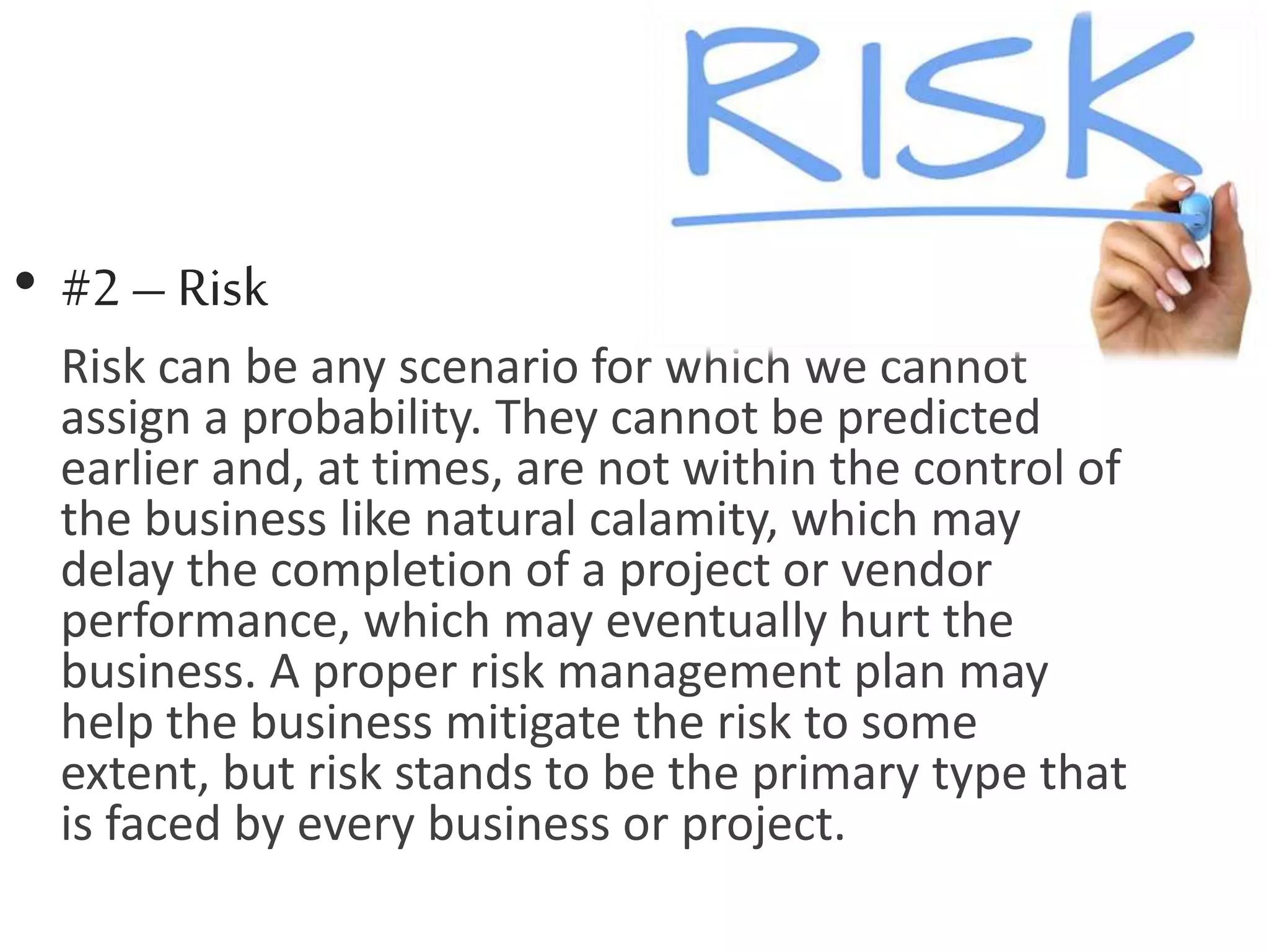 • #2 – Risk
Risk can be any scenario for which we cannot
assign a probability. They cannot be predicted
earlier and, at times, are not within the control of
the business like natural calamity, which may
delay the completion of a project or vendor
performance, which may eventually hurt the
business. A proper risk management plan may
help the business mitigate the risk to some
extent, but risk stands to be the primary type that
is faced by every business or project.
 