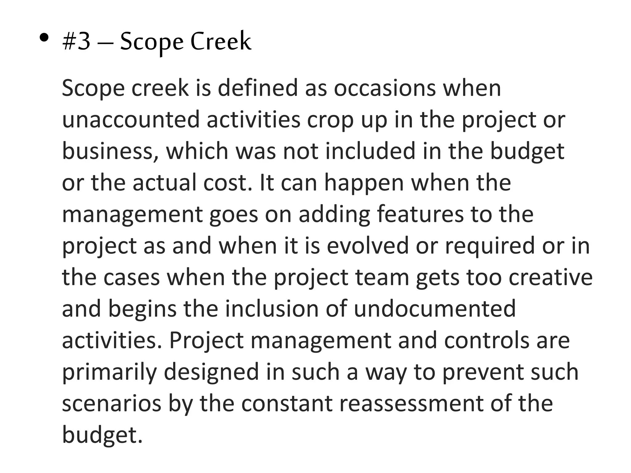 • #3 – Scope Creek
Scope creek is defined as occasions when
unaccounted activities crop up in the project or
business, which was not included in the budget
or the actual cost. It can happen when the
management goes on adding features to the
project as and when it is evolved or required or in
the cases when the project team gets too creative
and begins the inclusion of undocumented
activities. Project management and controls are
primarily designed in such a way to prevent such
scenarios by the constant reassessment of the
budget.
 