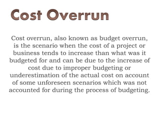 Cost overrun, also known as budget overrun,
is the scenario when the cost of a project or
business tends to increase than what was it
budgeted for and can be due to the increase of
cost due to improper budgeting or
underestimation of the actual cost on account
of some unforeseen scenarios which was not
accounted for during the process of budgeting.
 