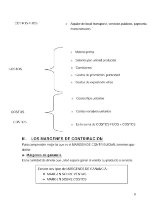 COSTOS FIJOS                           N   Alquiler de local, transporte, servicios públicos, papelería,
                                             mantenimiento.




                                             N   Materia prima

                                             N   Salarios por unidad producida

COSTOS                                       N   Comisiones

                                             N   Gastos de promoción, publicidad

                                             N   Gastos de exposición; otros




                                             N   Costos fijos unitarios



 COSTOS                                      N   Costos variables unitarios


  COSTOS
                                             N   Es la suma de COSTOS FIJOS + COSTOS
  TOTALES
                                                 VARIABLES


         III.       LOS MARGENES DE CONTRIBUCION
         Para comprender mejor lo que es el MARGEN DE CONTRIBUCIoN, tenemos que
         definir:
         a. Márgenes de ganancia
         Es la cantidad de dinero que usted espera ganar al vender su producto o servicio.

                      Existen dos tipos de MÁRGENES DE GANANCIA:
                        v MARGEN SOBRE VENTAS
                        v   MARGEN SOBRE COSTOS



                                                                                               11
 