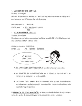 1. MARGEN SOBRE VENTAS:
Veamos un ejemplo:
Un taller de sastrería ha definido en C$ 800.00 el precio de venta de un traje y tiene
previsto ganar un 20% sobre el precio de ventas:


Precio de venta =     C$ 800.00
El 20% sería     = 20 × 800.00 = C$ 160.00
                        100
2. MÁRGEN SOBRE COSTO:
Veamos un ejemplo:
Un microempresario tiene como costo total de un mueble C$ 1,200.00 y ha previsto
una ganancia del 15% sobre el costo


Costo del mueble = C$ 1,200.00
El 15% sería        = 15 × 1,200.00 = C$ 180.00


                                                                    100
               ¿Y qué es el
               MARGEN DE
            CONTRIBUCIÓN?



   v EL MARGEN DE CONTRIBUCIÓN, lo constituye los ingresos netos.


   v EL MARGEN DE CONTRIBUCIÓN, es la diferencia entre el precio de
       ventas de un producto y su costo variable


   v Se conoce como MARGEN DE CONTRIBUCIÓN, porque muestra cómo
       contribuyen los productos a cubrir los costos fijos y a generar la utilidad neta
       que todo negocio persigue


El MARGEN DE CONTRIBUCIÓN , se obtiene restando del total de ingresos por
venta, los gastos de producción y de venta, es decir los costos variables.


                                                                                     12
 