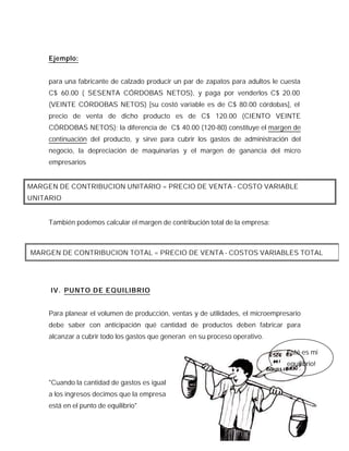 Ejemplo:


     para una fabricante de calzado producir un par de zapatos para adultos le cuesta
     C$ 60.00 ( SESENTA CÓRDOBAS NETOS), y paga por venderlos C$ 20.00
     (VEINTE CÓRDOBAS NETOS) [su costó variable es de C$ 80.00 córdobas], el
     precio de venta de dicho producto es de C$ 120.00 (CIENTO VEINTE
     CÓRDOBAS NETOS); la diferencia de C$ 40.00 (120-80) constituye el margen de
     continuación del producto, y sirve para cubrir los gastos de administración del
     negocio, la depreciación de maquinarias y el margen de ganancia del micro
     empresarios


MARGEN DE CONTRIBUCION UNITARIO = PRECIO DE VENTA - COSTO VARIABLE
UNITARIO


     También podemos calcular el margen de contribución total de la empresa:



MARGEN DE CONTRIBUCION TOTAL = PRECIO DE VENTA - COSTOS VARIABLES TOTAL




     IV. PUNTO DE EQUILIBRIO


     Para planear el volumen de producción, ventas y de utilidades, el microempresario
     debe saber con anticipación qué cantidad de productos deben fabricar para
     alcanzar a cubrir todo los gastos que generan en su proceso operativo.

                                                                                ¡Esté es mi
                                                                                 equilibrio!

     "Cuando la cantidad de gastos es igual
     a los ingresos decimos que la empresa
     está en el punto de equilibrio"


                                                                                    13
 