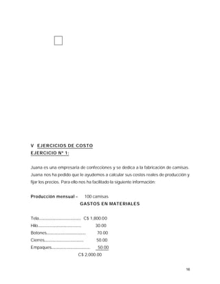 V EJERCICIOS DE COSTO
EJERCICIO Nº 1:


Juana es una empresaria de confecciones y se dedica a la fabricación de camisas.
Juana nos ha pedido que le ayudemos a calcular sus costos reales de producción y
fijar los precios. Para ello nos ha facilitado la siguiente información:


Producción mensual =                   100 camisas
                                   GASTOS EN MATERIALES


Tela............................... C$ 1,800.00
Hilo................................        30.00
Botones.............................        70.00
Cierres.............................        50.00
Empaques.............................        50.00
                                 C$ 2,000.00


                                                                              16
 