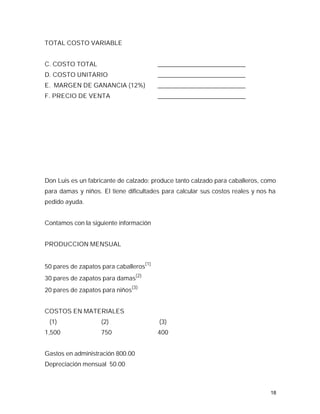 TOTAL COSTO VARIABLE


C. COSTO TOTAL                           ____________________________
D. COSTO UNITARIO                        ____________________________
E. MARGEN DE GANANCIA (12%)              ____________________________
F. PRECIO DE VENTA                       ____________________________




Don Luis es un fabricante de calzado: produce tanto calzado para caballeros, como
para damas y niños. El tiene dificultades para calcular sus costos reales y nos ha
pedido ayuda.


Contamos con la siguiente información


PRODUCCION MENSUAL


50 pares de zapatos para caballeros(1)
30 pares de zapatos para damas(2)
20 pares de zapatos para niños(3)


COSTOS EN MATERIALES
 (1)                (2)                  (3)
1,500               750                  400


Gastos en administración 800.00
Depreciación mensual 50.00



                                                                                18
 