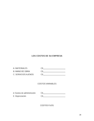 LOS COSTOS DE SU EMPRESA




A. MATERIALES                   C$________________________
B. MANO DE OBRA                 C$________________________
C. SERVICIOS AJENOS             C$________________________




                              COSTOS VARIABLES




d. Gastos de administración     C$________________________
E. Depreciación                 C$________________________




                                COSTOS FIJOS




                                                             20
 