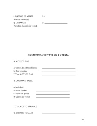 f. GASTOS DE VENTA               C$________________________
(Gastos variables)
g. GANANCIA                      C$________________________
(% sobre el precio de venta)




                  COSTO UNITARIO Y PRECIO DE VENTA


A. COSTOS FIJO


a. Gastos de administración      ___________________________________
b. Depreciación                  ___________________________________
TOTAL COSTOS FIJO                ___________________________________


B. COSTO VARIABLE


a. Materiales              ___________________________________
b. Mano de obra            ___________________________________
c. Servicios ajenos        ___________________________________
d. Gastos de ventas        ___________________________________




TOTAL COSTO VARIABLE


C. COSTOS TOTALES                ___________________________________


                                                                       21
 