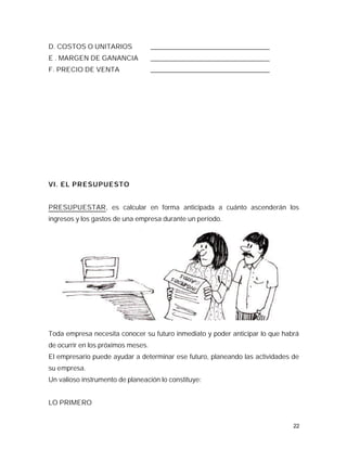 D. COSTOS O UNITARIOS               ___________________________________
E . MARGEN DE GANANCIA              ___________________________________
F. PRECIO DE VENTA                  ___________________________________




VI. EL PRESUPUESTO


PRESUPUESTAR, es calcular en forma anticipada a cuánto ascenderán los
ingresos y los gastos de una empresa durante un período.




Toda empresa necesita conocer su futuro inmediato y poder anticipar lo que habrá
de ocurrir en los próximos meses.
El empresario puede ayudar a determinar ese futuro, planeando las actividades de
su empresa.
Un valioso instrumento de planeación lo constituye:


LO PRIMERO


                                                                              22
 