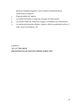 gastos de movilidad, papelería, correo, teléfono, mantenimiento de
     instalaciones y máquinas.
e.   Pago por pólizas de seguros.
f.   Los totales mensuales a cargar por concepto de depreciación.
g.   Los montos totales de comisiones a pagar a vendedores y/o comisionistas.
h.   Los gastos promocionales (folletos, volantes, afiches) y publicidad (cuñas en
     radio, avisos en periódicos, etc).




EJEMPLO:
TALLER "SOL NICA"
PRESUPUESTO DE GASTOS ENERO-JUNIO 1995




                                                                                 26
 