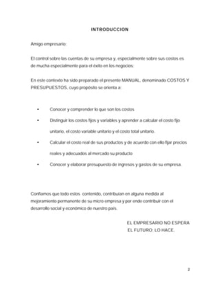 INTRODUCCION


Amigo empresario:


El control sobre las cuentas de su empresa y, especialmente sobre sus costos es
de mucha especialmente para el éxito en los negocios:


En este contexto ha sido preparado el presente MANUAL, denominado COSTOS Y
PRESUPUESTOS, cuyo propósito se orienta a:




   ¬      Conocer y comprender lo que son los costos

   ¬      Distinguir los costos fijos y variables y aprender a calcular el costo fijo

          unitario, el costo variable unitario y el costo total unitario.

   ¬      Calcular el costo real de sus productos y de acuerdo con ello fijar precios

          reales y adecuados al mercado su producto

   ¬      Conocer y elaborar presupuesto de ingresos y gastos de su empresa.




Confiamos que todo estos contenido, contribuían en alguna medida al
mejoramiento permanente de su micro empresa y por ende contribuir con el
desarrollo social y económico de nuestro país.


                                                        EL EMPRESARIO NO ESPERA
                                                        EL FUTURO; LO HACE.




                                                                                        2
 