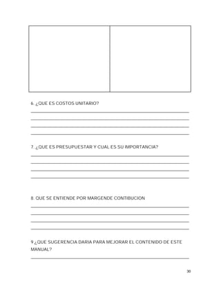 6. ¿QUE ES COSTOS UNITARIO?
_________________________________________________________________________
_________________________________________________________________________
_________________________________________________________________________
_________________________________________________________________________


7. ¿QUE ES PRESUPUESTAR Y CUAL ES SU IMPORTANCIA?
_________________________________________________________________________
_________________________________________________________________________
_________________________________________________________________________
_________________________________________________________________________




8. QUE SE ENTIENDE POR MARGENDE CONTIBUCION
_________________________________________________________________________
_________________________________________________________________________
_________________________________________________________________________
_________________________________________________________________________


9 ¿QUE SUGERENCIA DARIA PARA MEJORAR EL CONTENIDO DE ESTE
MANUAL?
_________________________________________________________________________


                                                                        30
 