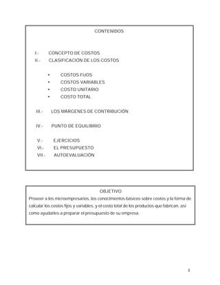 CONTENIDOS




   I.-      CONCEPTO DE COSTOS
   II.-     CLASIFICACIÓN DE LOS COSTOS


            ¬      COSTOS FIJOS
            ¬      COSTOS VARIABLES
            ¬      COSTO UNITARIO
            ¬      COSTO TOTAL


    III.-       LOS MÁRGENES DE CONTRIBUCIÓN


    IV.-        PUNTO DE EQUILIBRIO


    V.-         EJERCICIOS
    VI.-        EL PRESUPUESTO
    VII.-       AUTOEVALUACIÓN




                                        OBJETIVO
Proveer a los microempresarios, los conocimientos básicos sobre costos y la forma de
calcular los costos fijos y variables, y el costo total de los productos que fabrican, así
como ayudarles a preparar el presupuesto de su empresa.




                                                                                             3
 