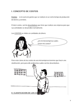 I. CONCEPTO DE COSTOS

Costos: es la suma de gastos que se realizan en un cierto tiempo de producción
de bienes y servicios.


El decir costos, son los desembolsos que tiene que realizar una empresa para que
sus actividades se desarrollen normalmente.


Los COSTOS se miden en cantidades de dinero.



                                     ¿En mi microempresa cuáles
                                     serían mis costos?




Para estar claros de los costos de una microempresa tenemos que hacer una
clasificación, pero para ello analicemos cuáles son los desembolsos.




II. CLASIFICACION DE LOS COSTOS



                                                                                   4
 