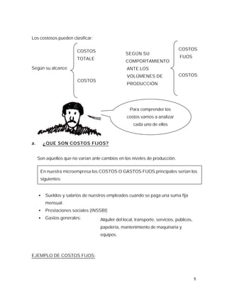 Los costosos pueden clasificar:

                        COSTOS                                                  COSTOS
                                                  SEGÚN SU
                        TOTALE                                                  FIJOS
                                                  COMPORTAMIENTO
Según su alcance                                  ANTE LOS
                                                  VOLÚMENES DE                  COSTOS
                        COSTOS
                                                  PRODUCCIÓN




                                                    Para comprender los
                                                  costos vamos a analizar
                                                      cada uno de ellos



a.       ¿QUE SON COSTOS FIJOS?


     Son aquellos que no varían ante cambios en los niveles de producción.

      En nuestra microempresa los COSTOS O GASTOS FIJOS principales serían los
      siguientes:


     •   Sueldos y salarios de nuestros empleados cuando se paga una suma fija
         mensual.
     •   Prestaciones sociales (INSSBI)
     •   Gastos generales:          Alquiler del local, transporte, servicios, públicos,
                                    papelería, mantenimiento de maquinaria y
                                    equipos.



EJEMPLO DE COSTOS FIJOS:




                                                                                           5
 