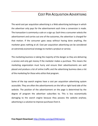 COST PER ACQUISITION ADVERTISING

The word cost per acquisition advertising is a Web advertising technique in which
the advertiser only pays for the advertisement each time a conversion is made.
The transaction is commonly a sale or a sign up. Each time a consumer selects the
advertisement and carries out one of the outcomes, the advertiser is charged for
that motion. If the consumer goes away without having done anything, the
marketer gives nothing at all. Cost per acquisition advertising can be considered
an extremely economical strategy to market a product or service.


The marketing business is taking the majority of the danger as they are delivering
a service and only get money if the marketer makes a purchase. This means the
marketing organization must hurry and ensure their advertisements are well
placed and produce a lot of online traffic and the advertising business does a lot
of the marketing for those who utilize that program.


Some of the top search engines have a cost per acquisition advertising system
accessible. They are often the advertisements on the left or right hand side of the
website. The position of the advertisement on the page is determined by the
degree of program the advertiser subscribes to. This is less economically
damaging to the search engine because they possess the website anyhow;
advertising is a solution to improve purchases from it.




Free Report Download: http://416bc.com/go/CPAEmpires
 