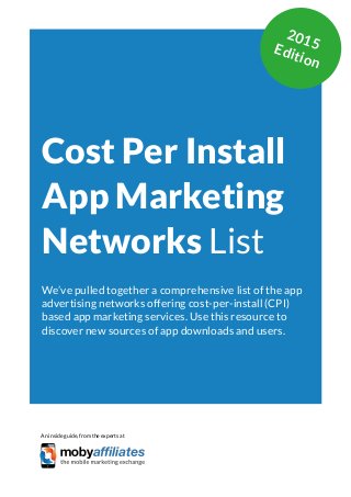 App Marketing Networks 2014
Cost Per Install
App Marketing
Networks List
We’ve pulled together a comprehensive list of the app
advertising networks offering cost-per-install (CPI)
based app marketing services. Use this resource to
discover new sources of app downloads and users.
An inside guide, from the experts at
2015Edition
 