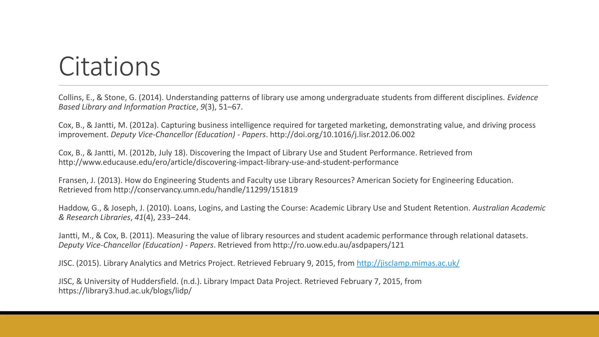 Citations
Collins, E., & Stone, G. (2014). Understanding patterns of library use among undergraduate students from different disciplines. Evidence
Based Library and Information Practice, 9(3), 51–67.
Cox, B., & Jantti, M. (2012a). Capturing business intelligence required for targeted marketing, demonstrating value, and driving process
improvement. Deputy Vice-Chancellor (Education) - Papers. http://doi.org/10.1016/j.lisr.2012.06.002
Cox, B., & Jantti, M. (2012b, July 18). Discovering the Impact of Library Use and Student Performance. Retrieved from
http://www.educause.edu/ero/article/discovering-impact-library-use-and-student-performance
Fransen, J. (2013). How do Engineering Students and Faculty use Library Resources? American Society for Engineering Education.
Retrieved from http://conservancy.umn.edu/handle/11299/151819
Haddow, G., & Joseph, J. (2010). Loans, Logins, and Lasting the Course: Academic Library Use and Student Retention. Australian Academic
& Research Libraries, 41(4), 233–244.
Jantti, M., & Cox, B. (2011). Measuring the value of library resources and student academic performance through relational datasets.
Deputy Vice-Chancellor (Education) - Papers. Retrieved from http://ro.uow.edu.au/asdpapers/121
JISC. (2015). Library Analytics and Metrics Project. Retrieved February 9, 2015, from http://jisclamp.mimas.ac.uk/
JISC, & University of Huddersfield. (n.d.). Library Impact Data Project. Retrieved February 7, 2015, from
https://library3.hud.ac.uk/blogs/lidp/
 