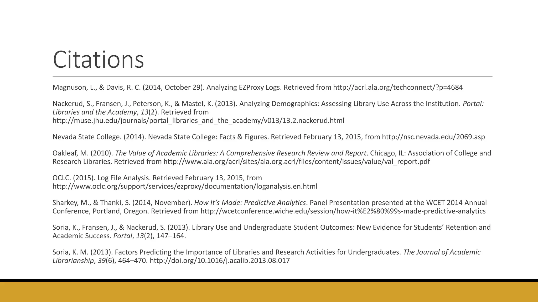 Citations
Magnuson, L., & Davis, R. C. (2014, October 29). Analyzing EZProxy Logs. Retrieved from http://acrl.ala.org/techconnect/?p=4684
Nackerud, S., Fransen, J., Peterson, K., & Mastel, K. (2013). Analyzing Demographics: Assessing Library Use Across the Institution. Portal:
Libraries and the Academy, 13(2). Retrieved from
http://muse.jhu.edu/journals/portal_libraries_and_the_academy/v013/13.2.nackerud.html
Nevada State College. (2014). Nevada State College: Facts & Figures. Retrieved February 13, 2015, from http://nsc.nevada.edu/2069.asp
Oakleaf, M. (2010). The Value of Academic Libraries: A Comprehensive Research Review and Report. Chicago, IL: Association of College and
Research Libraries. Retrieved from http://www.ala.org/acrl/sites/ala.org.acrl/files/content/issues/value/val_report.pdf
OCLC. (2015). Log File Analysis. Retrieved February 13, 2015, from
http://www.oclc.org/support/services/ezproxy/documentation/loganalysis.en.html
Sharkey, M., & Thanki, S. (2014, November). How It’s Made: Predictive Analytics. Panel Presentation presented at the WCET 2014 Annual
Conference, Portland, Oregon. Retrieved from http://wcetconference.wiche.edu/session/how-it%E2%80%99s-made-predictive-analytics
Soria, K., Fransen, J., & Nackerud, S. (2013). Library Use and Undergraduate Student Outcomes: New Evidence for Students’ Retention and
Academic Success. Portal, 13(2), 147–164.
Soria, K. M. (2013). Factors Predicting the Importance of Libraries and Research Activities for Undergraduates. The Journal of Academic
Librarianship, 39(6), 464–470. http://doi.org/10.1016/j.acalib.2013.08.017
 