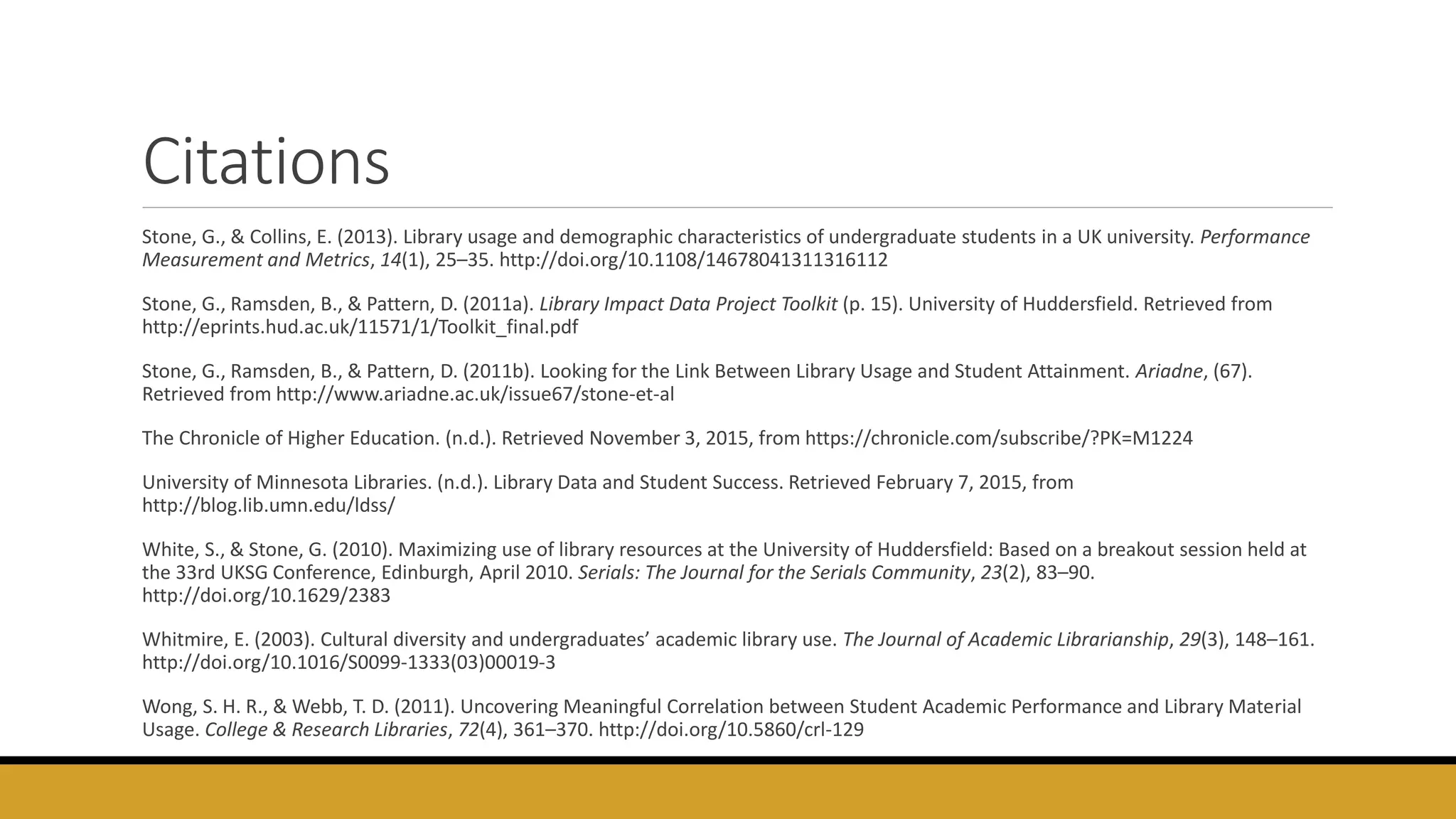 Citations
Stone, G., & Collins, E. (2013). Library usage and demographic characteristics of undergraduate students in a UK university. Performance
Measurement and Metrics, 14(1), 25–35. http://doi.org/10.1108/14678041311316112
Stone, G., Ramsden, B., & Pattern, D. (2011a). Library Impact Data Project Toolkit (p. 15). University of Huddersfield. Retrieved from
http://eprints.hud.ac.uk/11571/1/Toolkit_final.pdf
Stone, G., Ramsden, B., & Pattern, D. (2011b). Looking for the Link Between Library Usage and Student Attainment. Ariadne, (67).
Retrieved from http://www.ariadne.ac.uk/issue67/stone-et-al
The Chronicle of Higher Education. (n.d.). Retrieved November 3, 2015, from https://chronicle.com/subscribe/?PK=M1224
University of Minnesota Libraries. (n.d.). Library Data and Student Success. Retrieved February 7, 2015, from
http://blog.lib.umn.edu/ldss/
White, S., & Stone, G. (2010). Maximizing use of library resources at the University of Huddersfield: Based on a breakout session held at
the 33rd UKSG Conference, Edinburgh, April 2010. Serials: The Journal for the Serials Community, 23(2), 83–90.
http://doi.org/10.1629/2383
Whitmire, E. (2003). Cultural diversity and undergraduates’ academic library use. The Journal of Academic Librarianship, 29(3), 148–161.
http://doi.org/10.1016/S0099-1333(03)00019-3
Wong, S. H. R., & Webb, T. D. (2011). Uncovering Meaningful Correlation between Student Academic Performance and Library Material
Usage. College & Research Libraries, 72(4), 361–370. http://doi.org/10.5860/crl-129
 