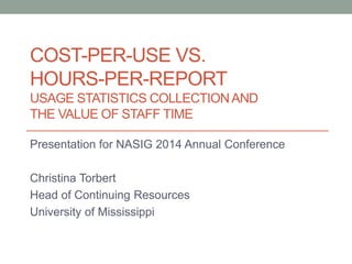 COST-PER-USE VS.
HOURS-PER-REPORT
USAGE STATISTICS COLLECTIONAND
THE VALUE OF STAFF TIME
Presentation for NASIG 2014 Annual Conference
Christina Torbert
Head of Continuing Resources
University of Mississippi
 