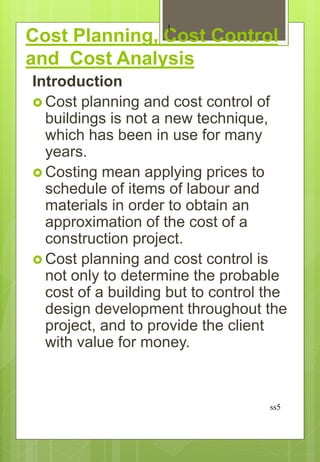 Cost Planning, Cost Control
and Cost Analysis
Introduction
 Cost planning and cost control of
buildings is not a new technique,
which has been in use for many
years.
 Costing mean applying prices to
schedule of items of labour and
materials in order to obtain an
approximation of the cost of a
construction project.
 Cost planning and cost control is
not only to determine the probable
cost of a building but to control the
design development throughout the
project, and to provide the client
with value for money.
ss5
1
 