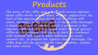 Products
The menu of the coffee shop will be built around espresso-
based coffee drinks such as lattes, mochas, cappuccinos, etc.
Each of the espresso-based drinks will be offered with
whole, skimmed, or soy milk. Each of these coffee beverages
is based on a 'shot' of espresso, which is prepared in the
espresso machine by forcing heated water through ground
coffee at high pressure. Such espresso shots are combined
with steamed milk and/or other additives like cocoa,
caramel, etc., to prepare the espresso-based beverages. The
coffee shop will also provide with cakes , pastries , cookies
and other snacks .
 